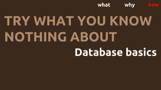 what why how
TRY WHAT YOU KNOW
NOTHING ABOUT
Database basics
 