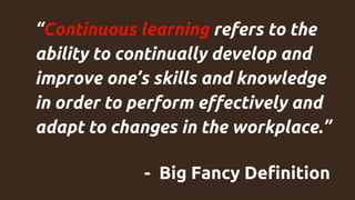 “Continuous learning refers to the
ability to continually develop and
improve one’s skills and knowledge
in order to perform effectively and
adapt to changes in the workplace.”
- Big Fancy Definition
 