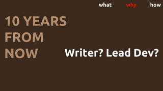 what why how
10 YEARS
FROM
NOW Writer? Lead Dev?
Business owner?
CTO? Leave tech?
 