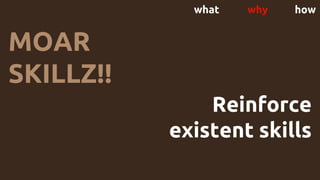 what why how
MOAR
SKILLZ!!
Reinforce
existent skills
 