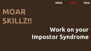 what why how
MOAR
SKILLZ!!
Work on your
Impostor Syndrome
 