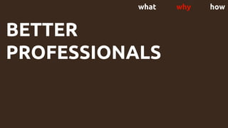 what why how
BETTER
PROFESSIONALS
 