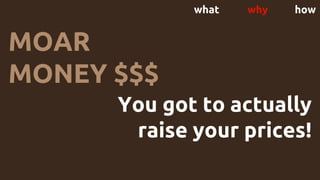 what why how
You got to actually
raise your prices!
MOAR
MONEY $$$
 