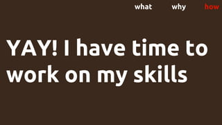 YAY! I have time to
work on my skills
what why how
 