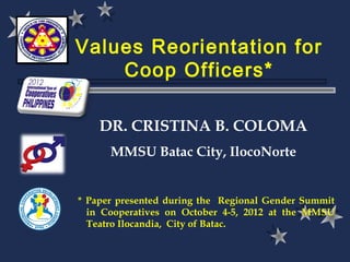 Values Reorientation for
    Coop Officers*

    DR. CRISTINA B. COLOMA
      MMSU Batac City, IlocoNorte


* Paper presented during the Regional Gender Summit
  in Cooperatives on October 4-5, 2012 at the MMSU
  Teatro Ilocandia, City of Batac.
 