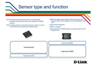 Sensor type and function

CCD (Charge-Coupled Device) sensor has better light      CMOS (Complementary Metal Oxide Semiconductor)
   sensitivity and produces less noise image than CMOS     sensors offers more integration and functionality on the
   sensors.                                                chip
CCD complex process consumes a lot more power, as much   Lower power dissipation
   as 100 times more power than CMOS sensor.             CMOS is cheaper
                                                         Light sensitivity of CMOS sensors is almost equal to CCD
                                                            sensors now




                                                                            Interlaced	
  CMOS

                        Interlaced	
  CCD

                                                                           Progressive	
  CMOS

                        Progressive	
  CCD
 