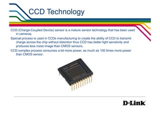 CCD Technology                                            IP Surveillance Essential
                                                                               •  Image Sensors




CCD (Charge-Coupled Device) sensor is a mature sensor technology that has been used
   in cameras.
Special process is used in CCDs manufacturing to create the ability of CCD to transmit
   charge across the chip without distortion thus CCD has better light sensitivity and
   produces less noise image than CMOS sensors.
CCD complex process consumes a lot more power, as much as 100 times more power
   than CMOS sensor.
 