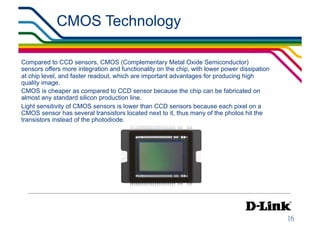 CMOS Technology                                               IP Surveillance Essential
                                                                                    •  Image Sensors




Compared to CCD sensors, CMOS (Complementary Metal Oxide Semiconductor)
sensors offers more integration and functionality on the chip, with lower power dissipation
at chip level, and faster readout, which are important advantages for producing high
quality image.
CMOS is cheaper as compared to CCD sensor because the chip can be fabricated on
almost any standard silicon production line.
Light sensitivity of CMOS sensors is lower than CCD sensors because each pixel on a
CMOS sensor has several transistors located next to it, thus many of the photos hit the
transistors instead of the photodiode.
 
