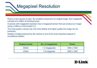 Megapixel Resolution                                         IP Surveillance Essential
                                                                                      •  Resolution




Pixel is a tiny square of color, the smallest component of a digital image. One megapixel
consists of a million of individual pixel.
A camera with megapixel resolution has a megapixel sensor that can produce an image
using a million or more pixels in it.
The more pixels a sensor has, the more details and higher quality the image can be
produced.
Details of image produced by the camera is one of the most important aspects in
surveillance system.



             Display format             No. of megapixels                 Pixels
                  SXGA                    1.3 megapixels               1280 x 1024
                  UXGA                    1.9 megapixel                1600 x 1200
 