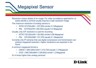 Megapixel Sensor

Resolution means details of an image. For video surveillance applications, to
   easily identify a criminal usually requires a high resolution image.
The maximum resolution of analog camera is:
    •  NTSC D1(704x480 = 337,920) similar 0.3 Megapixel
    •  PAL D1(704x576= 405,504) equals 0.4 Megapixel
Usually, only CIF resolution is used for recording:
       •  NTSC CIF(352x240 = 84,480) similar 0.08 Megapixel
       •  PAL CIF(352x288= 101,376) equals 0.1 Megapixel
Currently only IP cameras that use digital compression and transmission can
     achieve megapixel resolution. Higher resolutions are expected in the
     future.
A common megapixel format is
       •  CMOS 1.3M(1280x1024=1,310,720) equals 1.3 Megapixel
       •  CCD 1.3M(1280x960=1,228,800) similar 1.2 Megapixel
It’s 4 times higher than analog cameras!
 