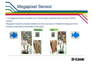 Megapixel Sensor

1.3 megapixel Camera provides up to 4 times higher resolution than common VGA/D1
camera
Megapixel resolution provides details and clarity not seen on traditional analog and VGA
cameras, especially at the border of the object.
                                   Megapixel          VGA
 
