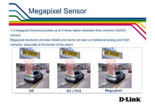 Megapixel Sensor

1.3 megapixel Camera provides up to 4 times higher resolution than common VGA/D1
camera
Megapixel resolution provides details and clarity not seen on traditional analog and VGA
cameras, especially at the border of the object.




              CIF	
                       D1	
  /	
  VGA	
            Mega	
  pixel	
  
 