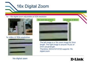 16x Digital Zoom

1x ~ 16x digital zoom adjustable at VGA resolution
                                      16x zoom size of 2mm           actual size of 36mm




1x video @ VGA resolution

                                         The left image is a 16x zoom image for 2mm
                                         length. The right image is around 18 pcs of
                                         2mm actual length.
                                         Therefore, DCS-2121/2102 supports 16x
                                         digital zoom



       16x digital zoom
 