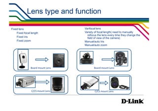 Lens type and function

Fixed lens                               Varifocal lens
    Fixed focal length                   Variety of focal length( need to manually
                                           refocus the lens every time they change the
    Fixed iris                             field of view of the camera)
    Fixed zoom                           Manual/auto Iris
                                         Manual/auto zoom




               Board	
  mount	
  Lens
          Board	
  mount	
  Lens




                C/CS	
  mount	
  Lens
           C/CS	
  mount	
  Lens
 