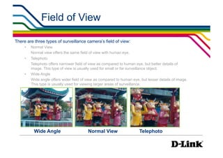 Field of View                                                      IP Surveillance Essential
                                                                                              •  Lens Elements




There are three types of surveillance camera’s field of view:
     •    Normal View
          Normal view offers the same field of view with human eye.
     •    Telephoto
          Telephoto offers narrower field of view as compared to human eye, but better details of
          image. This type of view is usually used for small or far surveillance object.
     •    Wide Angle
          Wide angle offers wider field of view as compared to human eye, but lesser details of image.
          This type is usually used for viewing larger areas of surveillance.




           Wide Angle                      Normal View                   Telephoto
 
