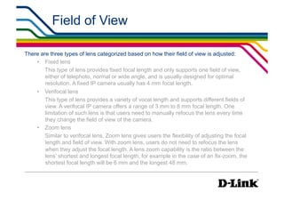 Field of View                                                  IP Surveillance Essential
                                                                                    •  Lens Elements




There are three types of lens categorized based on how their field of view is adjusted:
    •  Fixed lens
        This type of lens provides fixed focal length and only supports one field of view,
        either of telephoto, normal or wide angle, and is usually designed for optimal
        resolution. A fixed IP camera usually has 4 mm focal length.
    •  Verifocal lens
        This type of lens provides a variety of vocal length and supports different fields of
        view. A verifocal IP camera offers a range of 3 mm to 8 mm focal length. One
        limitation of such lens is that users need to manually refocus the lens every time
        they change the field of view of the camera.
    •  Zoom lens
        Similar to verifocal lens, Zoom lens gives users the flexibility of adjusting the focal
        length and field of view. With zoom lens, users do not need to refocus the lens
        when they adjust the focal length. A lens zoom capability is the ratio between the
        lens’ shortest and longest focal length, for example in the case of an 8x-zoom, the
        shortest focal length will be 6 mm and the longest 48 mm.
 