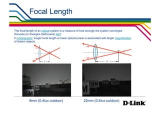 Focal Length

The focal length of an optical system is a measure of how strongly the system converges
(focuses) or diverges (defocuses) light.
In photography, longer focal length or lower optical power is associated with larger magnification
of distant objects.




            9mm (0.4lux outdoor)
                         22mm (0.4lux outdoor)
 