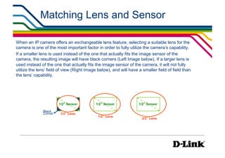 Matching Lens and Sensor

When an IP camera offers an exchangeable lens feature, selecting a suitable lens for the
camera is one of the most important factor in order to fully utilize the camera’s capability.
If a smaller lens is used instead of the one that actually fits the image sensor of the
camera, the resulting image will have black corners (Left Image below). If a larger lens is
used instead of the one that actually fits the image sensor of the camera, it will not fully
utilize the lens’ field of view (Right Image below), and will have a smaller field of field than
the lens’ capability.




                       1/2” Sensor         1/2” Sensor             1/2” Sensor

              Black
              Corner    1/3” Lens
                                             1/2” Lens
                                                                     2/3” Lens
 