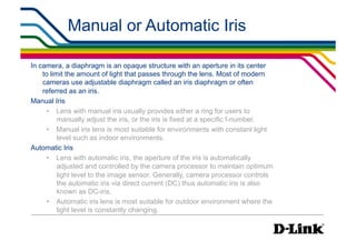 Manual or Automatic Iris                                    IP Surveillance Essential
                                                                                   •  Lens Elements




In camera, a diaphragm is an opaque structure with an aperture in its center
    to limit the amount of light that passes through the lens. Most of modern
    cameras use adjustable diaphragm called an iris diaphragm or often
    referred as an iris.
Manual Iris
      •  Lens with manual iris usually provides either a ring for users to
          manually adjust the iris, or the iris is fixed at a specific f-number.
      •  Manual iris lens is most suitable for environments with constant light
          level such as indoor environments.
Automatic Iris
      •  Lens with automatic iris, the aperture of the iris is automatically
          adjusted and controlled by the camera processor to maintain optimum
          light level to the image sensor. Generally, camera processor controls
          the automatic iris via direct current (DC) thus automatic iris is also
          known as DC-iris.
      •  Automatic iris lens is most suitable for outdoor environment where the
          light level is constantly changing.
 