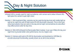 Day & Night Solution

Infrared LED is usually used for night surveillance, with camera set to allow Infrared (IR)
    light pass thru sensor to get night vision

Solution 1: With dual-band filter, cameras can be used during day time with visible light as
   well as for night time with IR light (extra IR LED illuminator required). This is the most
   entry level solution that can work in the day and at night, but sometimes its side effect
   may affect picture color for day time.

Solution 2: With ICR (Infrared-Cut Removable filter) module, it can use 2 filters for day and
   night time to provide better color performance, but at a higher cost.

Solution 3: Camera with built-in IR LED for illumination and dual-band or ICR filter to
   provide advanced functionality, usually known as an all-in-one camera.
 