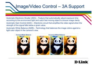 Image/Video Control – 3A Support

Automatic Electronic Shutter (AES) – Feature that automatically adjust exposure time
according to the environment light and catch fast moving object to ensure image clarity.
Automatic Gain Control (AGC) – Electronic circuit that amplifies the video signal when the
strength of the signal falls below a given value.
Automatic White Balance (AWB) – Technology that balances the image colors against a
light color object in the camera's view.

           Correct White Balance                  Incorrect White Balance
 