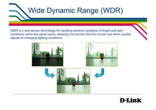 Wide Dynamic Range (WDR)

WDR is a new sensor technology for handling extreme variations of bright and dark
conditions within the same scene, allowing it to function like the human eye which quickly
adjusts to changing lighting conditions.
 