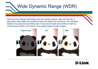 Wide Dynamic Range (WDR)

Wide Dynamic Range Technology uses two shutter speeds, high and normal, in
alternative video fields and combines these two fields into one frame. This will allow
details to be captured accurately even if one area is bright and another is dark by
combining the fields to one frame, thus yielding higher quality images.

                Original Image                BLC                     WDR
 