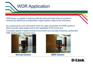 WDR Application

WDR sensor is capable of capturing both the dark and bright areas of a scene to
combine the differences and generate a highly realistic image as the real scene.

As it preserves as much information within the video as possible, the WDR camera is
able to provide video quality close to the capabilities of the human eye.
It is largely applied in highly contrast environments such as lobby entrances, parking lots,
ATM, loading areas and much more.




            Normal Camera                                WDR Camera
 