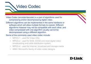 Video Codec                                           IP Surveillance Essential
                                                                            •  Compression




Video Codec (encoder/decoder) is a pair of algorithms used for
    compressing and/or decompressing digital video.
Different algorithms can be implemented in the same hardware or
    software which will allow multiple formats to coexist. Different
    algorithms however may not be compatible with each other, and
    video compressed with one algorithm usually cannot be
    decompressed using a different algorithm.
Some of the commonly used video codec include:
     •  MPEG-1 : used for Video CDs
     •  MPEG-2 : used for DVD, SVCD and most digital video
        broadcasting and cable distribution system
     •  MPEG-4 : used for Internet, broadcast and storage media
     •  WMV: Microsoft’s family of video codec designs
 