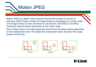 Motion JPEG                                        IP Surveillance Essential
                                                                         •  Compression




Motion JPEG is a digital video sequence format that consist of a series of
individual JPEG image. A series of image frames is considered as a motion video
if 16 image frames or more are shown in one second. 30 (NTSC) or 25 (PAL)
frames per second will be recognized as full motion video.
Each image frame in the video sequence should have the same quality depending
on the compression level. The higher the compression level, the lower the image
quality and file size.




                     Frame 1              Frame 2             Frame 3
 