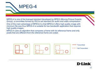 MPEG-4                                                     IP Surveillance Essential
                                                                                   •  Compression




MPEG-4 is one of the licensed standard developed by MPEG (Moving Picture Experts
Group), a committee formed by ISO to set standard for audio and video compression.
One of the main advantage of MPEG-4 is that MPEG-4 offers high quality image with
minimum file size thus MPEG-4 is suitable for low bandwidth application that requires
high quality images.
MPEG-4 uses an algorithm that compares a frame with its reference frame and only
pixels that are different from the reference frame are coded.




                                                                                Transmitted

                                                                                Not Transmitted
 