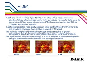 H.264                                                       IP Surveillance Essential
                                                                                      •  Compression




H.264, also known as MPEG-4 part 10/AVC, is the latest MPEG video compression
   standard. Without affecting image quality, H.264 can reduce the size of a digital video file
   by more than 80% as compared with motion JPEG format, and by more than 50% as
   compared with MPEG-4 standard.
H.264 delivers excellent video quality across an entire bandwidth spectrum from 3G to HD
   and everything in between (from 40 Kbps to upwards of 10 Mbps).
The improved compression performance of H.264 comes at the price of greater
   computational cost. H.264 is more sophisticated than earlier compression methods.
The highly efficient compression technology of H.264 is expected to support the adaptation
   of higher performance network cameras such as megapixel camera.




         MPEG-2                       MPEG-4                      H.264
 