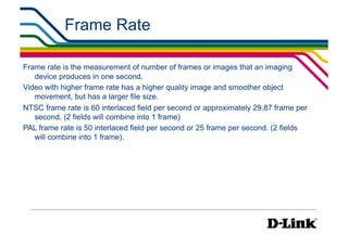 Frame Rate                                         IP Surveillance Essential
                                                                          •  Compression




Frame rate is the measurement of number of frames or images that an imaging
   device produces in one second.
Video with higher frame rate has a higher quality image and smoother object
   movement, but has a larger file size.
NTSC frame rate is 60 interlaced field per second or approximately 29.87 frame per
   second. (2 fields will combine into 1 frame)
PAL frame rate is 50 interlaced field per second or 25 frame per second. (2 fields
   will combine into 1 frame).
 