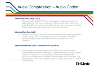 Audio Compression – Audio Codec

Advanced Audio Coding (AAC)
    •  Advanced Audio Coding (AAC) is a standardized encoding mechanism for
       digital audio that uses lossy compression. AAC generally offers better sound
       quality than MP3 at many bit rates. AAC encoding compresses more efficiently
       and thus produces higher quality audio with smaller file sizes.

Adaptive Multi-Rate (AMR)
    •  Adaptive Multi-Rate (AMR) is an audio data compression scheme optimized for
        speech coding. AMR is now widely used in GSM and UMTS. It uses link
        adaptation to select from one of eight different bit rates based on link
        conditions.

Adaptive Differential Pulse-Code Modulation (ADPCM)

     •    ADPCM (adaptive differential pulse-code modulation) is a technique for
          converting sound or analog information to digital information by taking frequent
          samples of the sound and converting the value of the sampled sound
          modulation in binary terms. ADPCM is used to send sound on fiber-optic long-
          distance lines to store sound together with text, images, and codes to CD-ROM
          or other media.
 