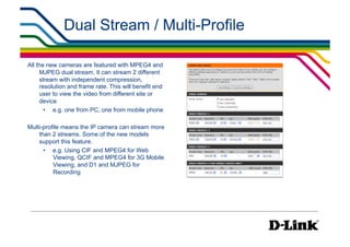 Dual Stream / Multi-Profile

All the new cameras are featured with MPEG4 and
     MJPEG dual stream. It can stream 2 different
     stream with independent compression,
     resolution and frame rate. This will benefit end
     user to view the video from different site or
     device
       •  e.g. one from PC, one from mobile phone

Multi-profile means the IP camera can stream more
    than 2 streams. Some of the new models
    support this feature.
      •  e.g. Using CIF and MPEG4 for Web
          Viewing, QCIF and MPEG4 for 3G Mobile
          Viewing, and D1 and MJPEG for
          Recording
 