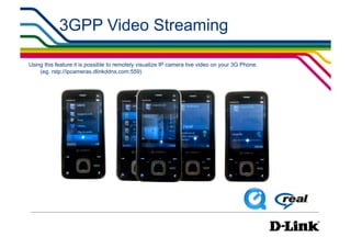 3GPP Video Streaming

Using this feature it is possible to remotely visualize IP camera live video on your 3G Phone.
    (eg. rstp://ipcameras.dlinkddns.com:559)
 