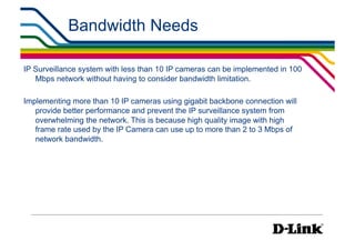 Bandwidth Needs

IP Surveillance system with less than 10 IP cameras can be implemented in 100
   Mbps network without having to consider bandwidth limitation.

Implementing more than 10 IP cameras using gigabit backbone connection will
   provide better performance and prevent the IP surveillance system from
   overwhelming the network. This is because high quality image with high
   frame rate used by the IP Camera can use up to more than 2 to 3 Mbps of
   network bandwidth.
 