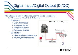 Digital Input/Digital Output (DI/DO)

The following is a list of external devices that can be connected to
   the I/O connector of the D-Link IP Camera.
    •  DI interface:
         •  Siren/Alarm relays
         •  PIR Motion Sensor
         •  Temperature sensor
         •  Simple on/off switch
    •  DO interface:
         •  External light (Illuminator, etc)
         •  Any relayed control device
 