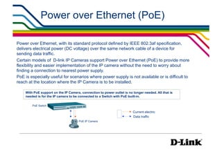 Power over Ethernet (PoE)

Power over Ethernet, with its standard protocol defined by IEEE 802.3af specification,
delivers electrical power (DC voltage) over the same network cable of a device for
sending data traffic.
Certain models of D-link IP Cameras support Power over Ethernet (PoE) to provide more
flexibility and easier implementation of the IP camera without the need to worry about
finding a connection to nearest power supply.
PoE is especially useful for scenarios where power supply is not available or is difficult to
reach at the location where the IP Camera is to be installed.

    With PoE support on the IP Camera, connection to power outlet is no longer needed. All that is
    needed is for the IP camera to be connected to a Switch with PoE built-in.

        PoE Switch

                                                                        Current electric
                                                                        Data traffic
                                      PoE IP Camera
 