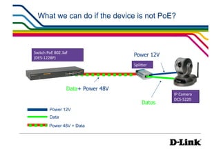 What we can do if the device is not PoE?



Switch	
  PoE	
  802.3af	
  
(DES-­‐1228P)	
  
                                            Power 12V
                                            SpliWer	
  




                          Data+ Power 48V
                                                          IP	
  Camera	
  
                                                          DCS-­‐5220	
  
                                                  Datos
            Power 12V
            Data
            Power 48V + Data
 