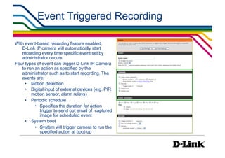 Event Triggered Recording

With event-based recording feature enabled,
   D-Link IP camera will automatically start
   recording every time specific event set by
   administrator occurs
Four types of event can trigger D-Link IP Camera
   to run an action as specified by the
   administrator such as to start recording. The
   events are:
     •  Motion detection
     •  Digital input of external devices (e.g. PIR
        motion sensor, alarm relays)
     •  Periodic schedule
          •  Specifies the duration for action
             trigger to send out email of captured
             image for scheduled event
     •  System boot
          •  System will trigger camera to run the
             specified action at boot-up
 