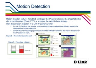 Motion Detection

Motion detection feature, if enabled, will trigger the IP camera to send the snapshot/video
clip to remote server (Email, FTP) or to record the event to local storage.
How does motion detection in D-Link IP Camera works?
     •    D-Link IP Cameras that support motion detection feature allow three different areas to be
          monitored for motion detection.
     •    Sensitivity and Percentage parameters must be defined in order for the motion detection of
          the IP camera to work.
Figure B – How motion detection work



  Figure A – Percentage Indicator
 