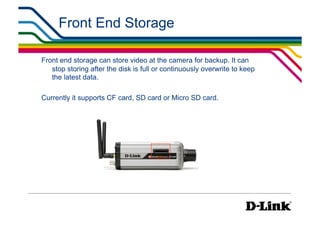 Front End Storage

Front end storage can store video at the camera for backup. It can
   stop storing after the disk is full or continuously overwrite to keep
   the latest data.

Currently it supports CF card, SD card or Micro SD card.
 