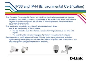 IP66 and IP44 (Environmental Certification)

The European Committee for Electro technical Standardization developed the Ingress
   Protection (IP) ratings (CENELEC) (described in IEC/EN 60529), which specifies the
   degrees of protection against the intrusion of solid objects to a piece of electrical
   equipment or enclosures.
The way in which the index and classification works is as follows:
   The IP will be made up of two numbers
     •    The first states the level of mechanical protection from thing such as dust and other solid
          objects.
     •    The second number indicates the degree of protection from water and other liquids.
Examples of this certification are IP code 66 (total protection against dust, and also
   against heavy water spray) and IP code 44 (protection against solid object over 1 mm
   and also against sprayed water from all direction).
 