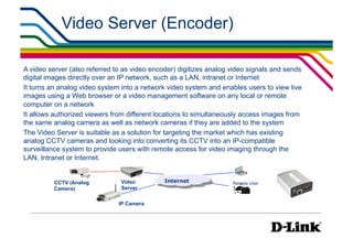 Video Server (Encoder)

A video server (also referred to as video encoder) digitizes analog video signals and sends
digital images directly over an IP network, such as a LAN, intranet or Internet
It turns an analog video system into a network video system and enables users to view live
images using a Web browser or a video management software on any local or remote
computer on a network
It allows authorized viewers from different locations to simultaneously access images from
the same analog camera as well as network cameras if they are added to the system
The Video Server is suitable as a solution for targeting the market which has existing
analog CCTV cameras and looking into converting its CCTV into an IP-compatible
surveillance system to provide users with remote access for video imaging through the
LAN, Intranet or Internet.


          CCTV (Analog         Video          Internet              Remote User
          Camera)              Server


                               IP Camera
 