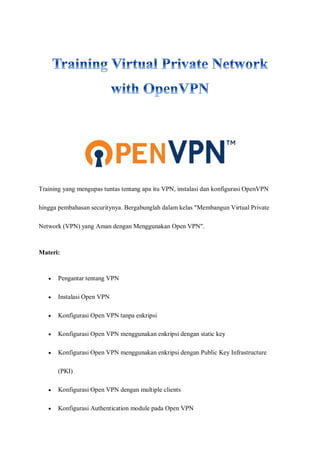 Training yang mengupas tuntas tentang apa itu VPN, instalasi dan konfigurasi OpenVPN
hingga pembahasan securitynya. Bergabunglah dalam kelas "Membangun Virtual Private
Network (VPN) yang Aman dengan Menggunakan Open VPN".
Materi:
 Pengantar tentang VPN
 Instalasi Open VPN
 Konfigurasi Open VPN tanpa enkripsi
 Konfigurasi Open VPN menggunakan enkripsi dengan static key
 Konfigurasi Open VPN menggunakan enkripsi dengan Public Key Infrastructure
(PKI)
 Konfigurasi Open VPN dengan multiple clients
 Konfigurasi Authentication module pada Open VPN
 
