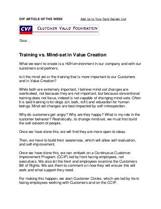 CVF ARTICLE OF THE WEEK Add Us to Your Safe Sender List 
Dear , 
Training vs. Mind-set in Value Creation 
What we want to create is a H2H environment in our company and with our customers and partners. 
Is it the mind-set or the training that is more important to our Customers and in Value Creation? 
While both are extremely important, I believe mind-set changes are overlooked, not because they are not important, but because conventional training does not focus, indeed is not capable of changing mind-sets. Often it is said training is for dogs (sit, bark, roll!) and education for human beings. Mind-set changes are best impacted by self-introspection. 
Why do customers get angry? Why are they happy? What is my role in the customer behavior? Realistically, to change mind-set, we must first build the self-esteem of people. 
Once we have done this, we will find they are more open to ideas. 
Then, we have to build their awareness, which will allow self-evaluation, and self-improvement. 
Once we have done this, we can embark on a Continuous Customer Improvement Program (CCIP) led by front facing employees, not executives. We also let the front end employees examine the Customers Bill of Rights. We ask them to comment on how they will ensure this will work and what support they need. 
For making this happen, we start Customer Circles, which are led by front facing employees working with Customers and on the CCIP. 
 