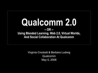 Qualcomm 2.0 – OR --  Using Blended Learning, Web 2.0, Virtual Worlds,  And Social Collaboration At Qualcomm Virginia Crockett & Barbara Ludwig Qualcomm May 5, 2008 