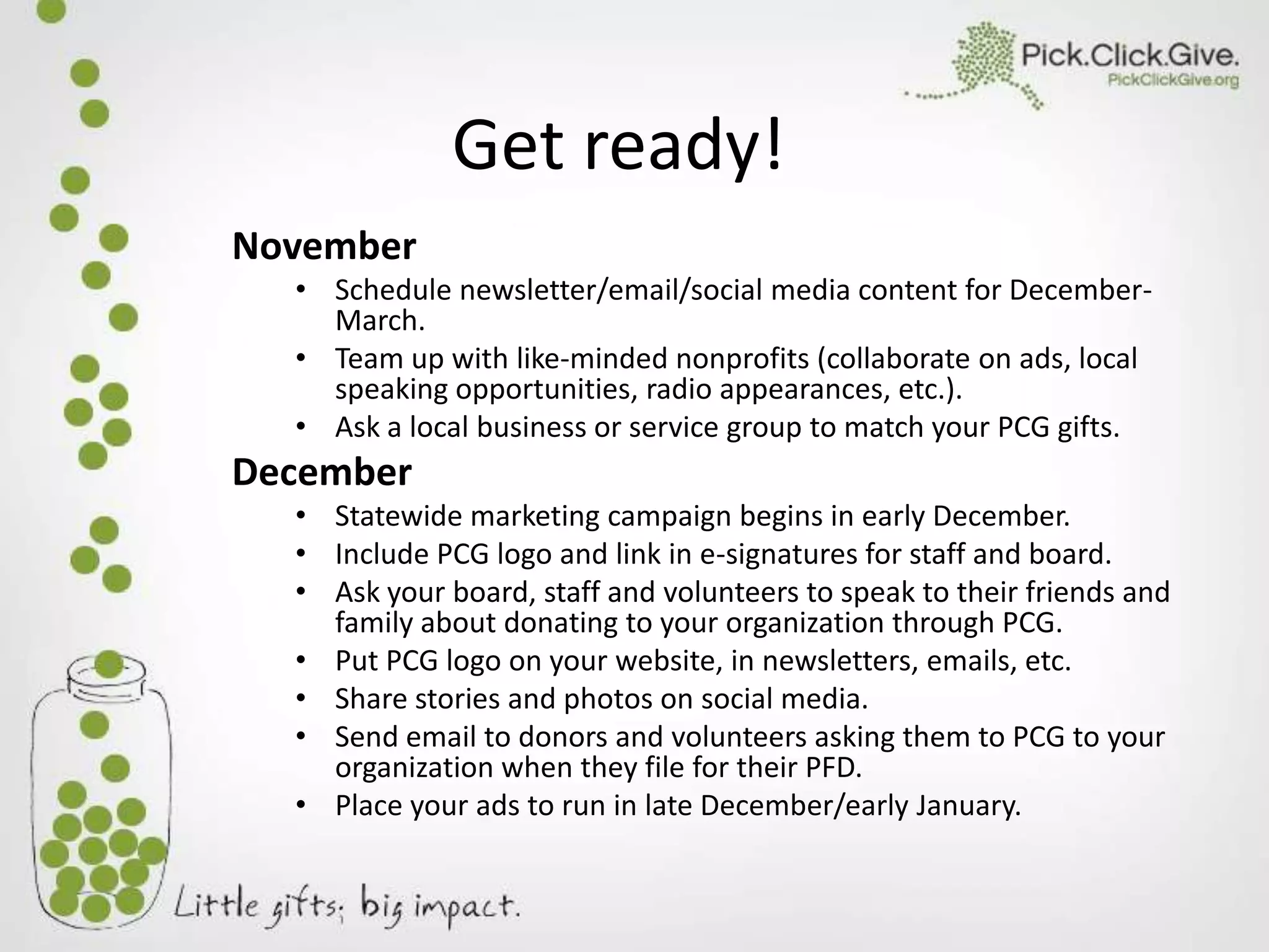 Get ready!
November
• Schedule newsletter/email/social media content for DecemberMarch.
• Team up with like-minded nonprofits (collaborate on ads, local
speaking opportunities, radio appearances, etc.).
• Ask a local business or service group to match your PCG gifts.

December
• Statewide marketing campaign begins in early December.
• Include PCG logo and link in e-signatures for staff and board.
• Ask your board, staff and volunteers to speak to their friends and
family about donating to your organization through PCG.
• Put PCG logo on your website, in newsletters, emails, etc.
• Share stories and photos on social media.
• Send email to donors and volunteers asking them to PCG to your
organization when they file for their PFD.
• Place your ads to run in late December/early January.

 