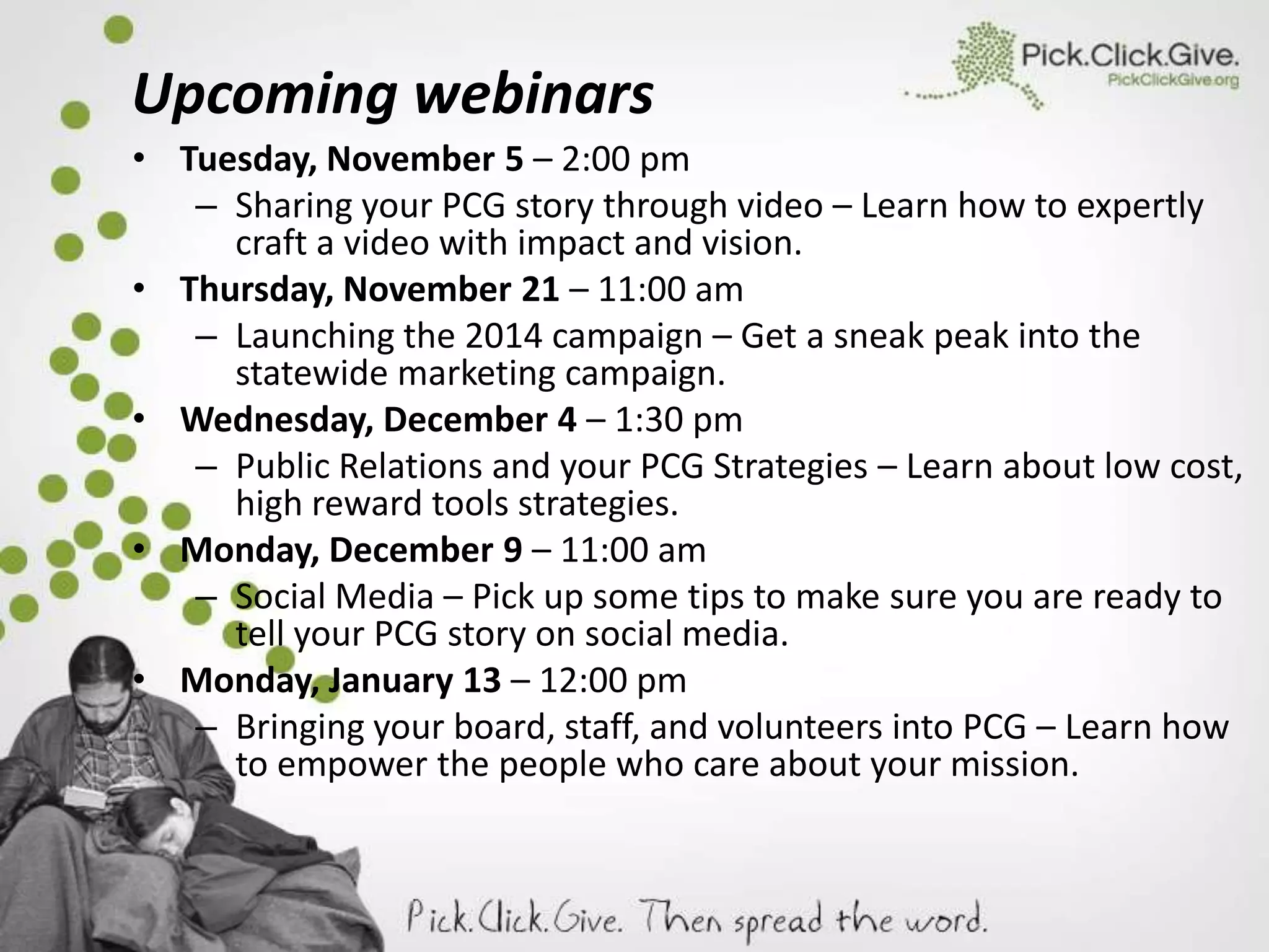 Upcoming webinars
• Tuesday, November 5 – 2:00 pm
– Sharing your PCG story through video – Learn how to expertly
craft a video with impact and vision.
• Thursday, November 21 – 11:00 am
– Launching the 2014 campaign – Get a sneak peak into the
statewide marketing campaign.
• Wednesday, December 4 – 1:30 pm
– Public Relations and your PCG Strategies – Learn about low cost,
high reward tools strategies.
• Monday, December 9 – 11:00 am
– Social Media – Pick up some tips to make sure you are ready to
tell your PCG story on social media.
• Monday, January 13 – 12:00 pm
– Bringing your board, staff, and volunteers into PCG – Learn how
to empower the people who care about your mission.

 